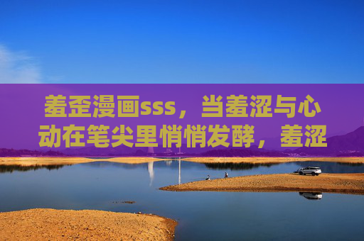 羞歪漫画sss，当羞涩与心动在笔尖里悄悄发酵，羞涩心动在笔尖发酵