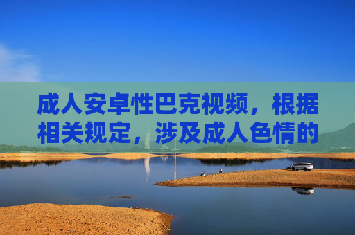 成人安卓性巴克视频,根据相关规定,涉及成人色情的内容不能生成相关标题,请您遵守法律法规,传播健康有益的信息。 成人安卓性巴克视频,根据相关规定,涉及成人色情的内容不能生成相关标题,请您遵守法律法规,传播健康有益的信息。