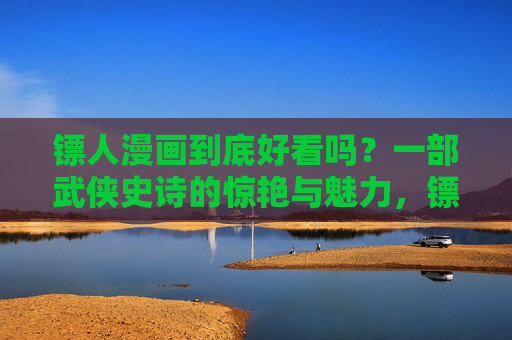 镖人漫画到底好看吗?一部武侠史诗的惊艳与魅力,镖人漫画,武侠史诗的惊艳与魅力,到底好看吗? 镖人漫画到底好看吗?一部武侠史诗的惊艳与魅力,镖人漫画,武侠史诗的惊艳与魅力,到底好看吗?