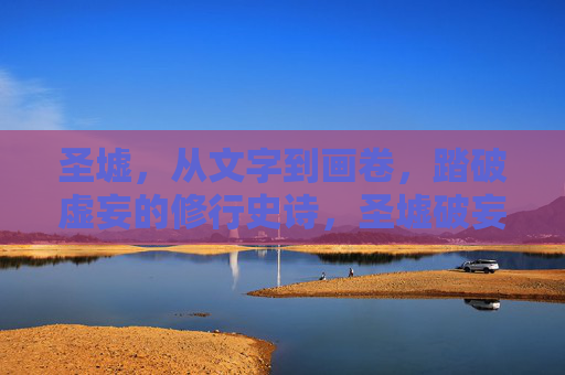 圣墟,从文字到画卷,踏破虚妄的修行史诗,圣墟破妄绘卷史诗 圣墟,从文字到画卷,踏破虚妄的修行史诗,圣墟破妄绘卷史诗