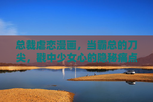 总裁虐恋漫画,当霸总的刀尖,戳中少女心的隐秘痛点,霸总刀尖,戳中少女心隐秘痛点 总裁虐恋漫画,当霸总的刀尖,戳中少女心的隐秘痛点,霸总刀尖,戳中少女心隐秘痛点