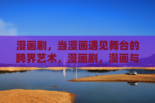 漫画剧,当漫画遇见舞台的跨界艺术,漫画剧,漫画与舞台的跨界共舞 漫画剧,当漫画遇见舞台的跨界艺术,漫画剧,漫画与舞台的跨界共舞