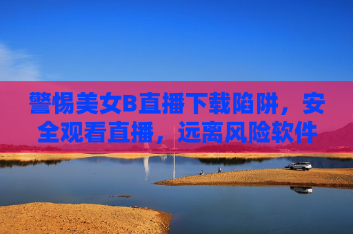 警惕美女B直播下载陷阱，安全观看直播，远离风险软件，警惕美女B直播下载陷阱，安全观看远离风险软件