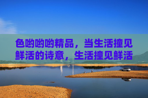色哟哟哟精品,当生活撞见鲜活的诗意,生活撞见鲜活的诗意 色哟哟哟精品,当生活撞见鲜活的诗意,生活撞见鲜活的诗意