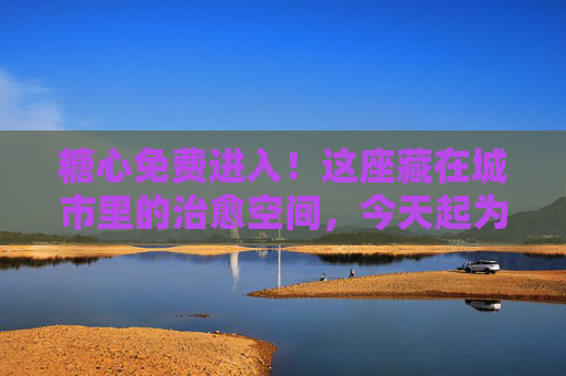 糖心免费进入！这座藏在城市里的治愈空间，今天起为你敞开甜蜜大门，糖心免费开放！城市治愈空间今日敞开甜蜜大门