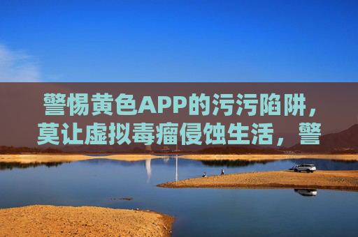 警惕黄色APP的污污陷阱,莫让虚拟毒瘤侵蚀生活,警惕黄色APP,莫让虚拟毒瘤侵蚀生活 警惕黄色APP的污污陷阱,莫让虚拟毒瘤侵蚀生活,警惕黄色APP,莫让虚拟毒瘤侵蚀生活