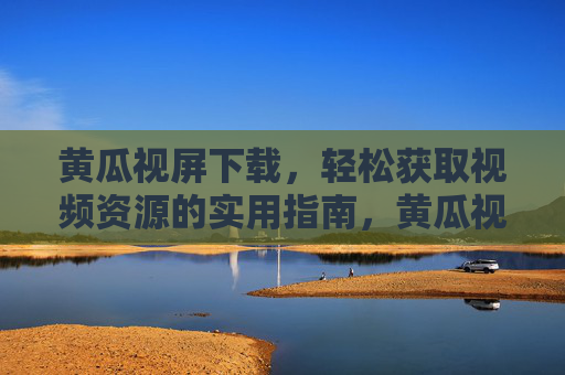 黄瓜视屏下载，轻松获取视频资源的实用指南，黄瓜视屏下载实用指南，轻松获取视频资源