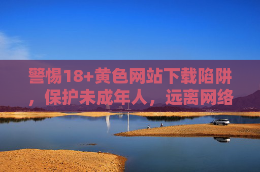 警惕18+黄色网站下载陷阱,保护未成年人,远离网络色情侵害,警惕18+黄色网站下载陷阱,守护未成年人远离网络色情侵害 警惕18+黄色网站下载陷阱,保护未成年人,远离网络色情侵害,警惕18+黄色网站下载陷阱,守护未成年人远离网络色情侵害
