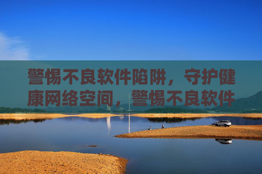 警惕不良软件陷阱，守护健康网络空间，警惕不良软件陷阱，守护健康网络空间