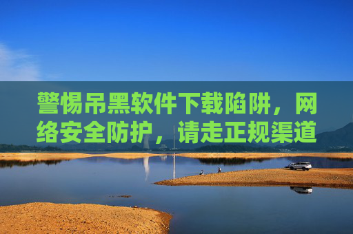 警惕吊黑软件下载陷阱,网络安全防护,请走正规渠道,警惕吊黑软件下载陷阱,网络安全防护请走正规渠道 警惕吊黑软件下载陷阱,网络安全防护,请走正规渠道,警惕吊黑软件下载陷阱,网络安全防护请走正规渠道