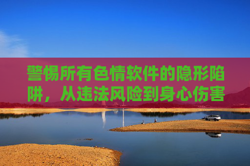 警惕所有色情软件的隐形陷阱，从违法风险到身心伤害，我们该如何远离？警惕色情软件的隐形陷阱，从违法风险到身心伤害的全面远离
