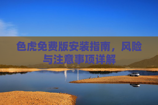 色虎免费版安装指南,风险与注意事项详解 色虎免费版安装指南,风险与注意事项详解