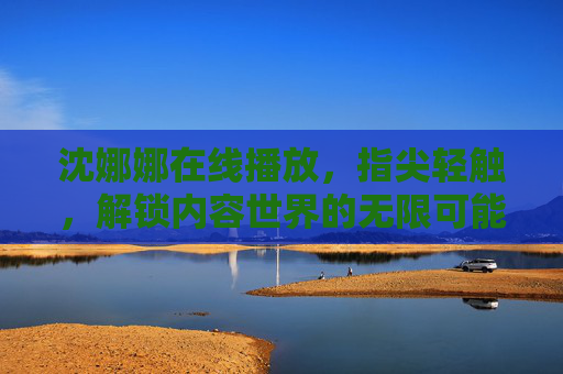 沈娜娜在线播放,指尖轻触,解锁内容世界的无限可能,沈娜娜在线播放,指尖轻触,解锁无限可能 沈娜娜在线播放,指尖轻触,解锁内容世界的无限可能,沈娜娜在线播放,指尖轻触,解锁无限可能