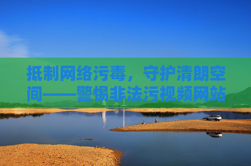 抵制网络污毒,守护清朗空间——警惕非法污视频网站的危害,抵制非法污视频网站,守护网络清朗空间 抵制网络污毒,守护清朗空间——警惕非法污视频网站的危害,抵制非法污视频网站,守护网络清朗空间