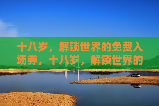 十八岁,解锁世界的免费入场券,十八岁,解锁世界的免费入场券 十八岁,解锁世界的免费入场券,十八岁,解锁世界的免费入场券