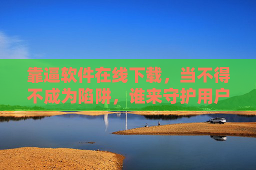 靠逼软件在线下载,当不得不成为陷阱,谁来守护用户选择权?捆绑软件下载陷阱,用户选择权谁来守护? 靠逼软件在线下载,当不得不成为陷阱,谁来守护用户选择权?捆绑软件下载陷阱,用户选择权谁来守护?
