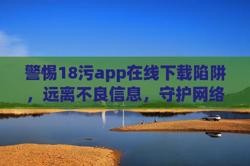 警惕18污app在线下载陷阱,远离不良信息,守护网络安全与健康,警惕18污app在线下载陷阱,远离不良信息守护网络安全 警惕18污app在线下载陷阱,远离不良信息,守护网络安全与健康,警惕18污app在线下载陷阱,远离不良信息守护网络安全
