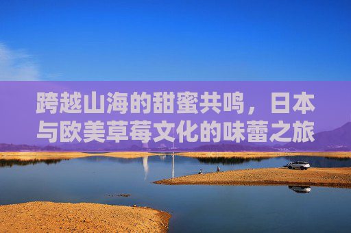 跨越山海的甜蜜共鸣,日本与欧美草莓文化的味蕾之旅,跨越山海的草莓共鸣,日欧美味蕾文化之旅 跨越山海的甜蜜共鸣,日本与欧美草莓文化的味蕾之旅,跨越山海的草莓共鸣,日欧美味蕾文化之旅