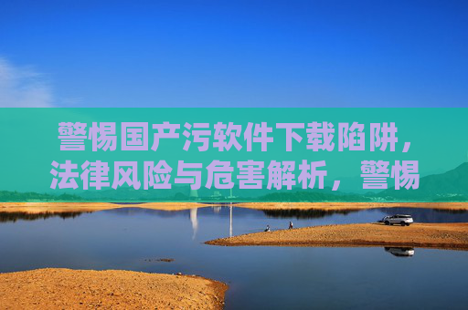 警惕国产污软件下载陷阱，法律风险与危害解析，警惕国产污软件下载陷阱，法律风险与危害解析