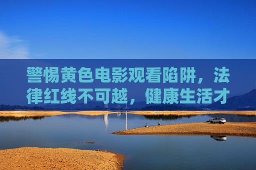 警惕黄色电影观看陷阱,法律红线不可越,健康生活才是正道,远离黄色电影陷阱,严守法律红线,拥抱健康生活 警惕黄色电影观看陷阱,法律红线不可越,健康生活才是正道,远离黄色电影陷阱,严守法律红线,拥抱健康生活