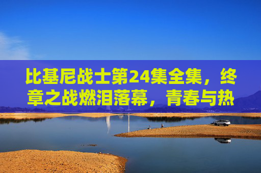 比基尼战士第24集全集，终章之战燃泪落幕，青春与热血的终极答卷，比基尼战士第24集，终章之战燃泪落幕，青春热血终极答卷