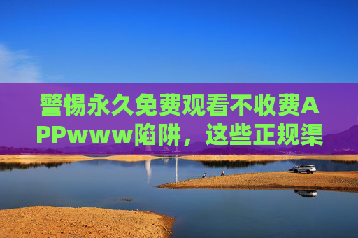 警惕永久免费观看不收费APPwww陷阱,这些正规渠道让你安全追剧不踩坑,警惕永久免费APP陷阱,正规渠道安全追剧不踩坑 警惕永久免费观看不收费APPwww陷阱,这些正规渠道让你安全追剧不踩坑,警惕永久免费APP陷阱,正规渠道安全追剧不踩坑
