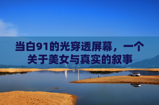 当白91的光穿透屏幕,一个关于美女与真实的叙事 当白91的光穿透屏幕,一个关于美女与真实的叙事