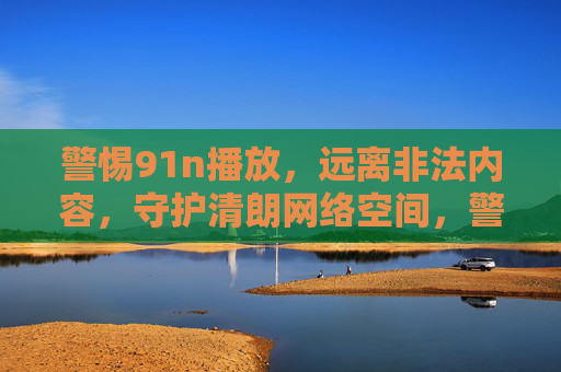 警惕91n播放,远离非法内容,守护清朗网络空间,警惕91n播放,远离非法内容守护清朗网络空间 警惕91n播放,远离非法内容,守护清朗网络空间,警惕91n播放,远离非法内容守护清朗网络空间