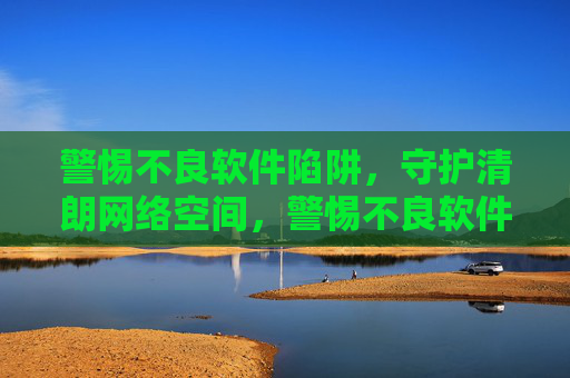 警惕不良软件陷阱,守护清朗网络空间,警惕不良软件陷阱,守护清朗网络空间 警惕不良软件陷阱,守护清朗网络空间,警惕不良软件陷阱,守护清朗网络空间