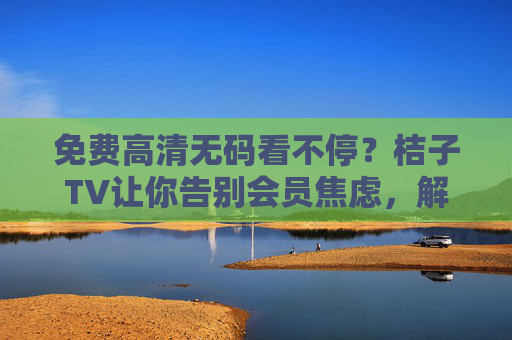 免费高清无码看不停?桔子TV让你告别会员焦虑,解锁追剧新体验,桔子TV,免费高清无码告别会员焦虑,解锁追剧新体验 免费高清无码看不停?桔子TV让你告别会员焦虑,解锁追剧新体验,桔子TV,免费高清无码告别会员焦虑,解锁追剧新体验