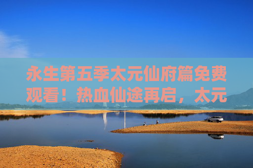 永生第五季太元仙府篇免费观看!热血仙途再启,太元秘境等你探索,永生第五季太元仙府篇免费观看,热血仙途再启太元秘境探索 永生第五季太元仙府篇免费观看!热血仙途再启,太元秘境等你探索,永生第五季太元仙府篇免费观看,热血仙途再启太元秘境探索
