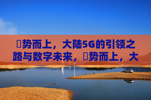 奭势而上，大陆5G的引领之路与数字未来，奭势而上，大陆5G引领数字未来