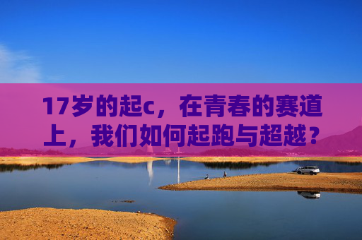 17岁的起c,在青春的赛道上,我们如何起跑与超越?17岁,在青春赛道上起跑与超越 17岁的起c,在青春的赛道上,我们如何起跑与超越?17岁,在青春赛道上起跑与超越