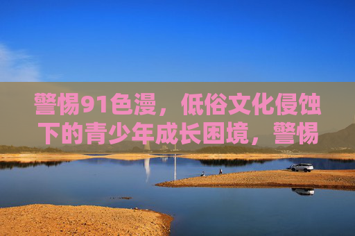 警惕91色漫,低俗文化侵蚀下的青少年成长困境,警惕91色漫,低俗文化侵蚀下的青少年成长困境 警惕91色漫,低俗文化侵蚀下的青少年成长困境,警惕91色漫,低俗文化侵蚀下的青少年成长困境