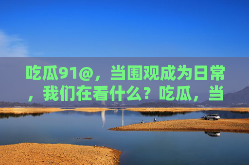 吃瓜91@,当围观成为日常,我们在看什么?吃瓜,当围观成为日常,我们在看什么? 吃瓜91@,当围观成为日常,我们在看什么?吃瓜,当围观成为日常,我们在看什么?