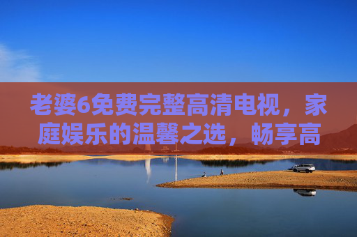 老婆6免费完整高清电视,家庭娱乐的温馨之选,畅享高清视界,老婆6免费高清电视,家庭温馨娱乐的视界之选 老婆6免费完整高清电视,家庭娱乐的温馨之选,畅享高清视界,老婆6免费高清电视,家庭温馨娱乐的视界之选