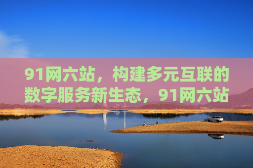 91网六站,构建多元互联的数字服务新生态,91网六站,构建多元互联数字服务新生态 91网六站,构建多元互联的数字服务新生态,91网六站,构建多元互联数字服务新生态