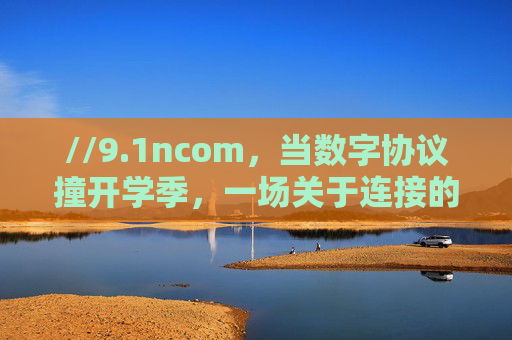 //9.1ncom,当数字协议撞开学季,一场关于连接的叙事重启,数字协议撞开学季,连接叙事重启 //9.1ncom,当数字协议撞开学季,一场关于连接的叙事重启,数字协议撞开学季,连接叙事重启