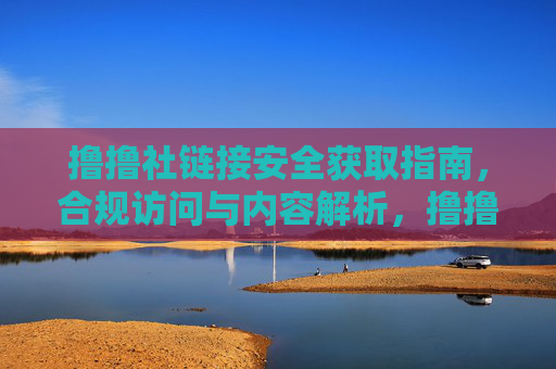 撸撸社链接安全获取指南,合规访问与内容解析,撸撸社链接安全合规获取与内容解析指南 撸撸社链接安全获取指南,合规访问与内容解析,撸撸社链接安全合规获取与内容解析指南