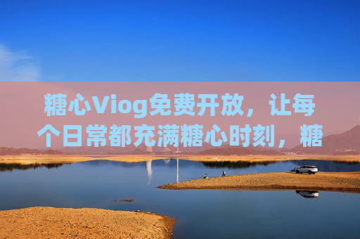 糖心Viog免费开放，让每个日常都充满糖心时刻，糖心Viog免费开放，日常糖心时刻即刻开启