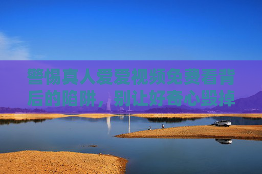 警惕真人爱爱视频免费看背后的陷阱,别让好奇心毁掉生活,警惕免费真人爱爱视频背后的陷阱,别让好奇心毁掉生活 警惕真人爱爱视频免费看背后的陷阱,别让好奇心毁掉生活,警惕免费真人爱爱视频背后的陷阱,别让好奇心毁掉生活