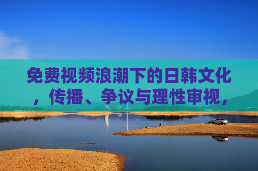 免费视频浪潮下的日韩文化,传播、争议与理性审视,免费视频浪潮下的日韩文化,传播、争议与理性审视 免费视频浪潮下的日韩文化,传播、争议与理性审视,免费视频浪潮下的日韩文化,传播、争议与理性审视