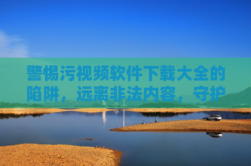 警惕污视频软件下载大全的陷阱，远离非法内容，守护健康网络生活，警惕污视频软件下载大全陷阱，远离非法内容守护健康网络生活