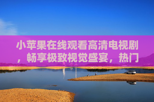 小苹果在线观看高清电视剧，畅享极致视觉盛宴，热门剧集随心看，小苹果在线看高清热门剧，畅享极致视觉盛宴