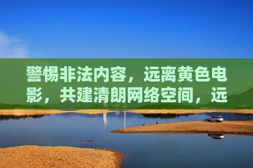 警惕非法内容,远离黄色电影,共建清朗网络空间,远离非法黄色内容,共建清朗网络空间 警惕非法内容,远离黄色电影,共建清朗网络空间,远离非法黄色内容,共建清朗网络空间