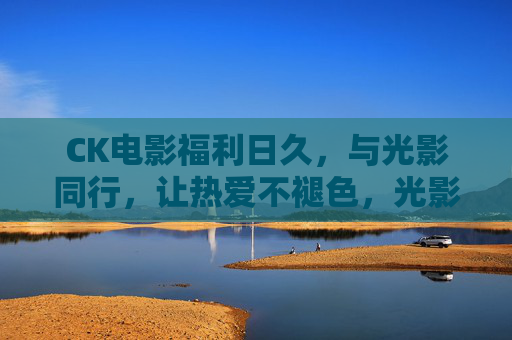 CK电影福利日久,与光影同行,让热爱不褪色,光影久伴,热爱长存 CK电影福利日久,与光影同行,让热爱不褪色,光影久伴,热爱长存