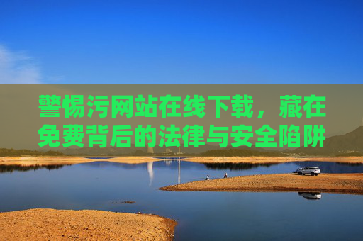 警惕污网站在线下载,藏在免费背后的法律与安全陷阱,警惕污网站在线下载,免费背后的法律与安全陷阱 警惕污网站在线下载,藏在免费背后的法律与安全陷阱,警惕污网站在线下载,免费背后的法律与安全陷阱