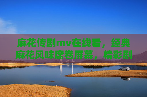 麻花传剧mv在线看,经典麻花风味席卷屏幕,精彩剧情抢先看!麻花传剧mv在线看,经典风味席卷,剧情抢先看! 麻花传剧mv在线看,经典麻花风味席卷屏幕,精彩剧情抢先看!麻花传剧mv在线看,经典风味席卷,剧情抢先看!
