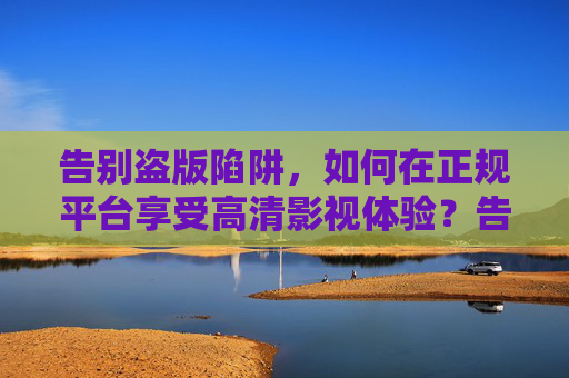 告别盗版陷阱,如何在正规平台享受高清影视体验?告别盗版陷阱,正规平台尽享高清影视体验 告别盗版陷阱,如何在正规平台享受高清影视体验?告别盗版陷阱,正规平台尽享高清影视体验