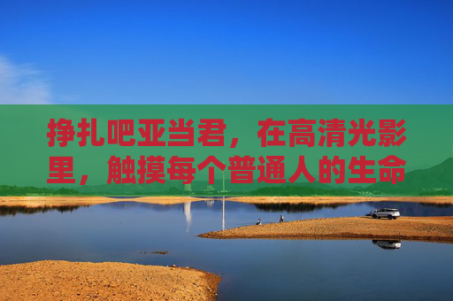 挣扎吧亚当君,在高清光影里,触摸每个普通人的生命褶皱,触摸普通人的生命褶皱 挣扎吧亚当君,在高清光影里,触摸每个普通人的生命褶皱,触摸普通人的生命褶皱